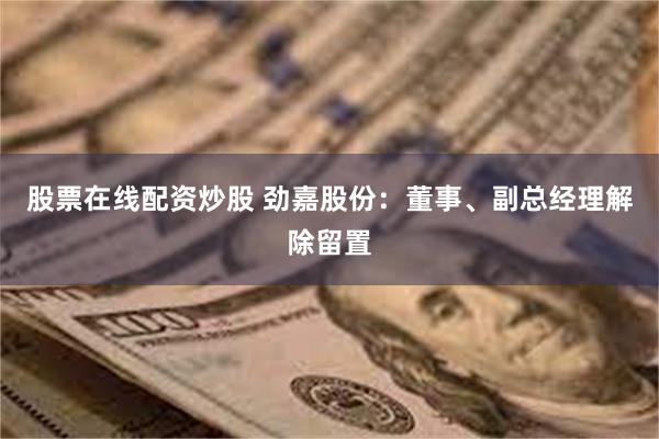 股票在线配资炒股 劲嘉股份：董事、副总经理解除留置