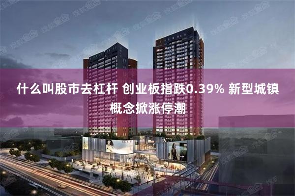 什么叫股市去杠杆 创业板指跌0.39% 新型城镇概念掀涨停潮