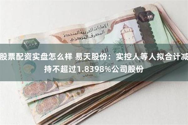 股票配资实盘怎么样 易天股份：实控人等人拟合计减持不超过1.8398%公司股份