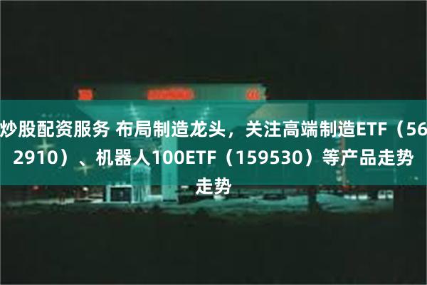 炒股配资服务 布局制造龙头，关注高端制造ETF（562910）、机器人100ETF（159530）等产品走势