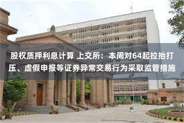 股权质押利息计算 上交所：本周对64起拉抬打压、虚假申报等证券异常交易行为采取监管措施