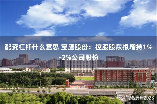 配资杠杆什么意思 宝鹰股份：控股股东拟增持1%-2%公司股份