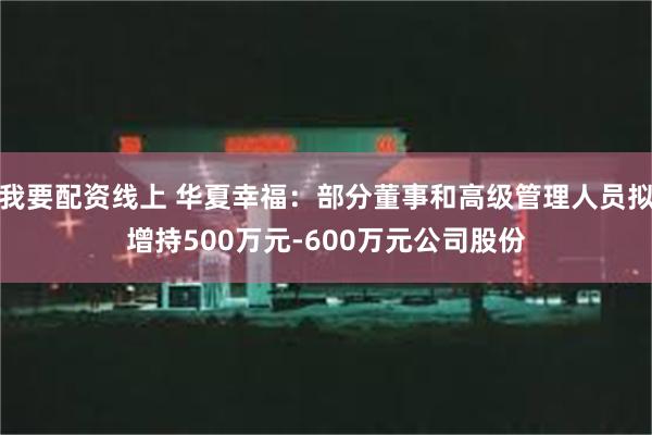 我要配资线上 华夏幸福：部分董事和高级管理人员拟增持500万元-600万元公司股份