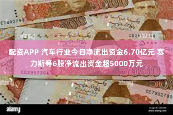 配资APP 汽车行业今日净流出资金6.70亿元 赛力斯等6股净流出资金超5000万元