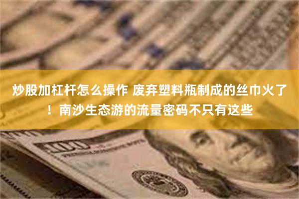 炒股加杠杆怎么操作 废弃塑料瓶制成的丝巾火了！南沙生态游的流量密码不只有这些