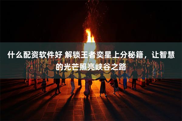 什么配资软件好 解锁王者奕星上分秘籍，让智慧的光芒照亮峡谷之路