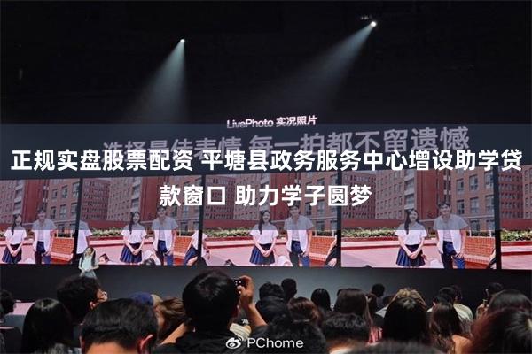 正规实盘股票配资 平塘县政务服务中心增设助学贷款窗口 助力学子圆梦