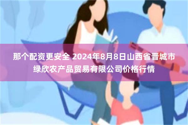 那个配资更安全 2024年8月8日山西省晋城市绿欣农产品贸易有限公司价格行情