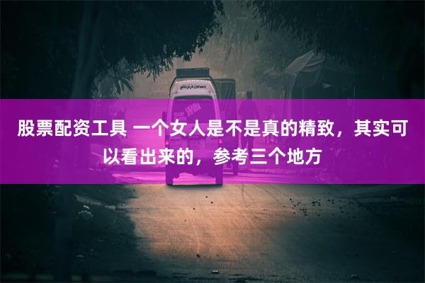 股票配资工具 一个女人是不是真的精致，其实可以看出来的，参考三个地方