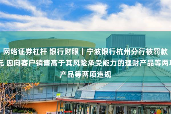 网络证劵杠杆 银行财眼｜宁波银行杭州分行被罚款70万元 因向客户销售高于其风险承受能力的理财产品等两项违规