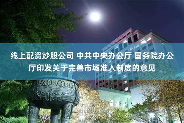 线上配资炒股公司 中共中央办公厅 国务院办公厅印发关于完善市场准入制度的意见