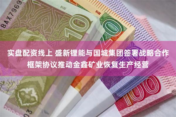 实盘配资线上 盛新锂能与国城集团签署战略合作框架协议推动金鑫矿业恢复生产经营