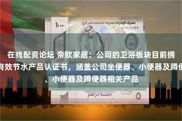 在线配资论坛 帝欧家居：公司的卫浴板块目前拥有六项现行有效节水产品认证书，涵盖公司坐便器、小便器及蹲便器相关产品