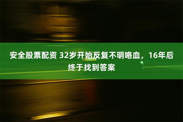 安全股票配资 32岁开始反复不明咯血，16年后终于找到答案