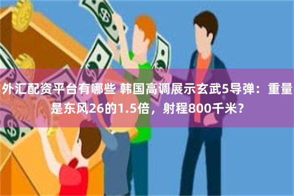 外汇配资平台有哪些 韩国高调展示玄武5导弹：重量是东风26的1.5倍，射程800千米？