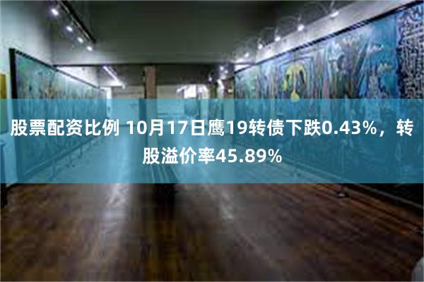 股票配资比例 10月17日鹰19转债下跌0.43%，转股溢价率45.89%