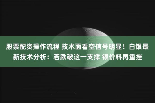 股票配资操作流程 技术面看空信号明显！白银最新技术分析：若跌破这一支撑 银价料再重挫