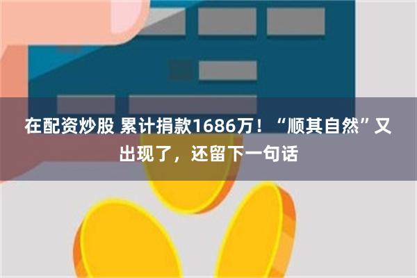 在配资炒股 累计捐款1686万！“顺其自然”又出现了，还留下一句话