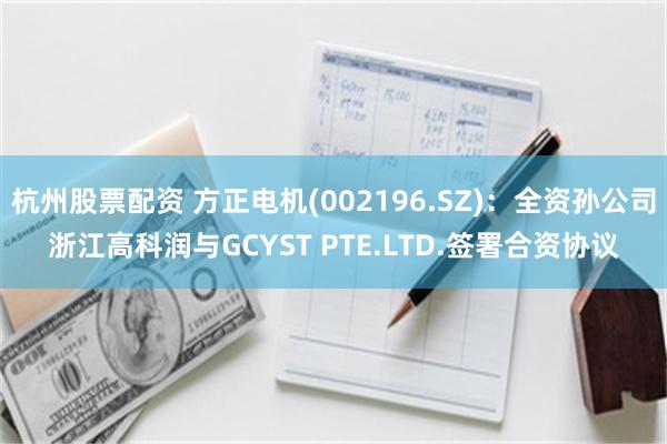 杭州股票配资 方正电机(002196.SZ)：全资孙公司浙江高科润与GCYST PTE.LTD.签署合资协议