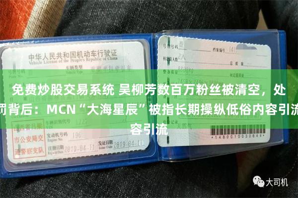 免费炒股交易系统 吴柳芳数百万粉丝被清空，处罚背后：MCN“大海星辰”被指长期操纵低俗内容引流