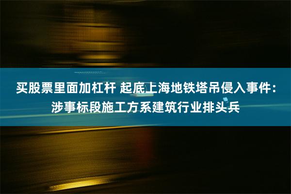 买股票里面加杠杆 起底上海地铁塔吊侵入事件：涉事标段施工方系建筑行业排头兵