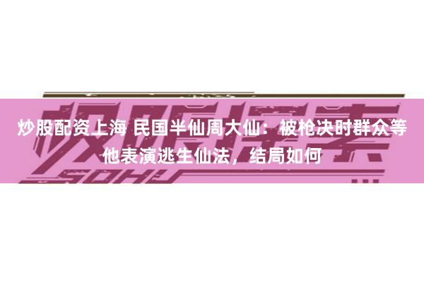 炒股配资上海 民国半仙周大仙：被枪决时群众等他表演逃生仙法，结局如何