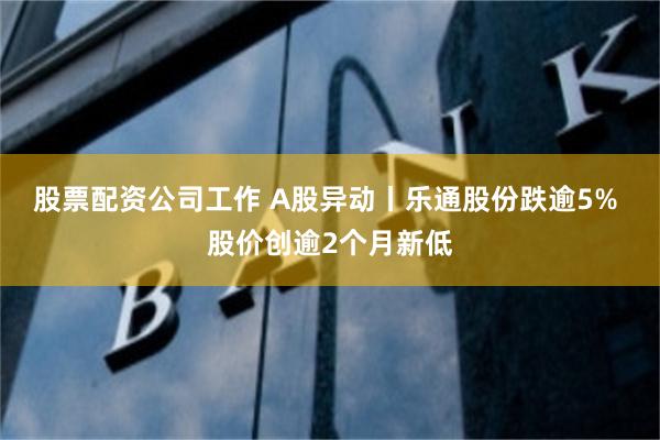 股票配资公司工作 A股异动丨乐通股份跌逾5% 股价创逾2个月新低