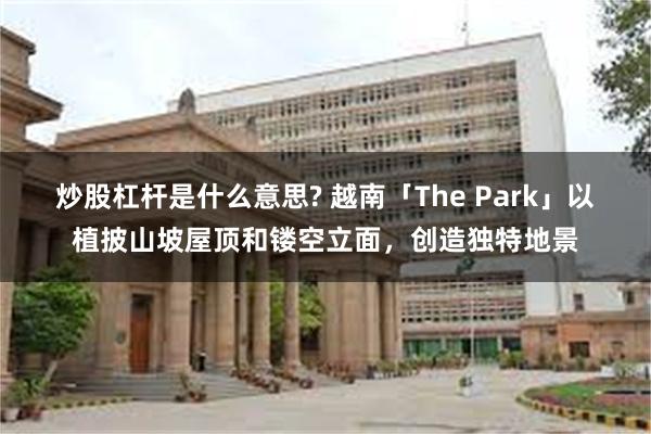 炒股杠杆是什么意思? 越南「The Park」以植披山坡屋顶和镂空立面，创造独特地景