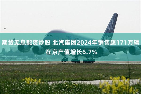 期货无息配资炒股 北汽集团2024年销售超171万辆 在京产值增长6.7%