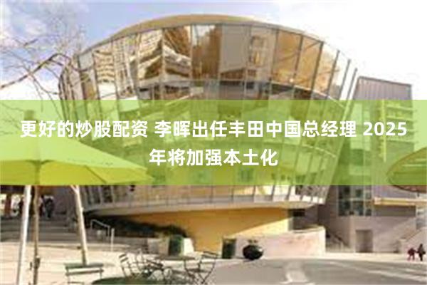 更好的炒股配资 李晖出任丰田中国总经理 2025年将加强本土化