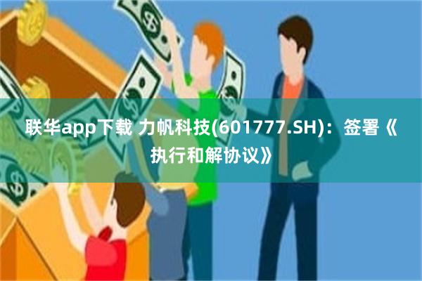 联华app下载 力帆科技(601777.SH)：签署《执行和解协议》