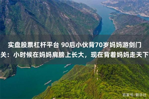 实盘股票杠杆平台 90后小伙背70岁妈妈游剑门关：小时候在妈妈肩膀上长大，现在背着妈妈走天下