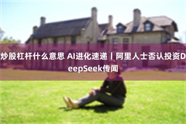 炒股杠杆什么意思 AI进化速递丨阿里人士否认投资DeepSeek传闻