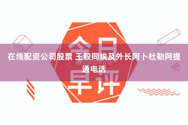 在线配资公司股票 王毅同埃及外长阿卜杜勒阿提通电话