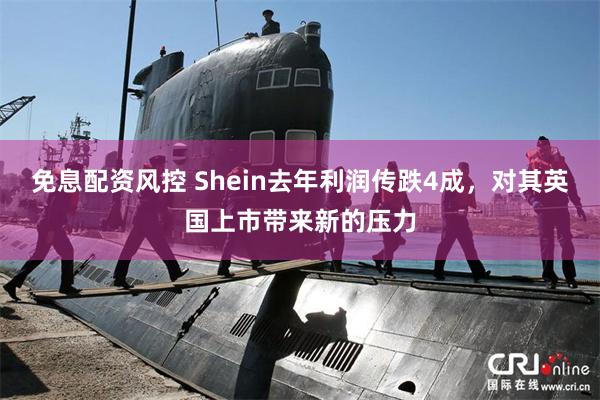 免息配资风控 Shein去年利润传跌4成，对其英国上市带来新的压力