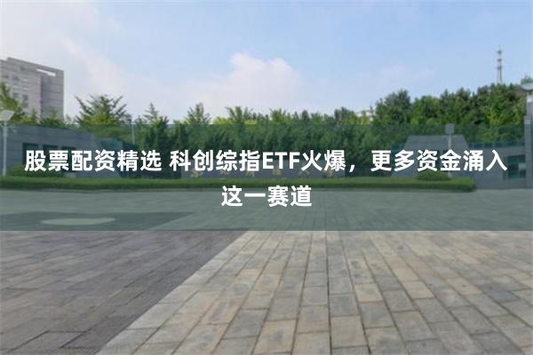 股票配资精选 科创综指ETF火爆，更多资金涌入这一赛道