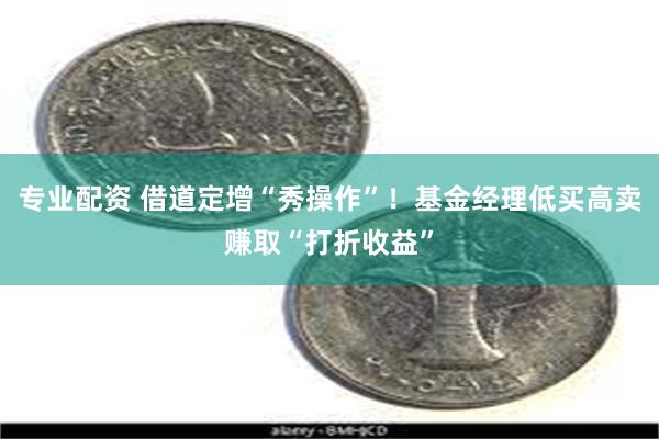 专业配资 借道定增“秀操作”！基金经理低买高卖赚取“打折收益”