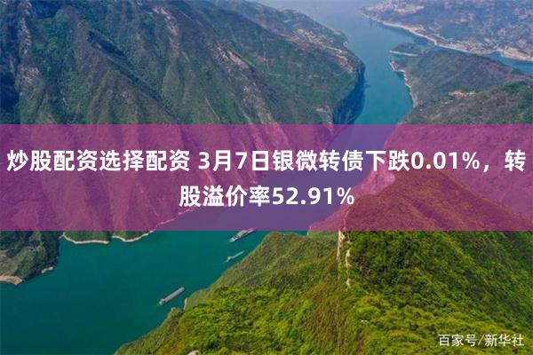 炒股配资选择配资 3月7日银微转债下跌0.01%，转股溢价率52.91%