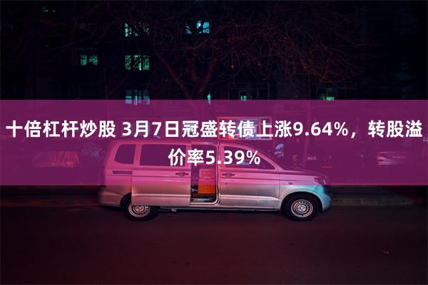 十倍杠杆炒股 3月7日冠盛转债上涨9.64%，转股溢价率5.39%