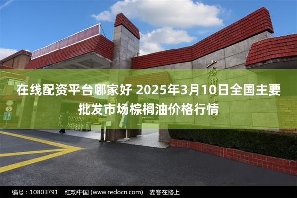 在线配资平台哪家好 2025年3月10日全国主要批发市场棕榈油价格行情