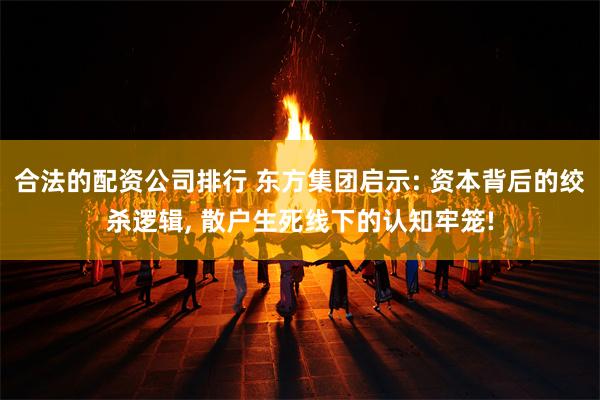 合法的配资公司排行 东方集团启示: 资本背后的绞杀逻辑, 散户生死线下的认知牢笼!